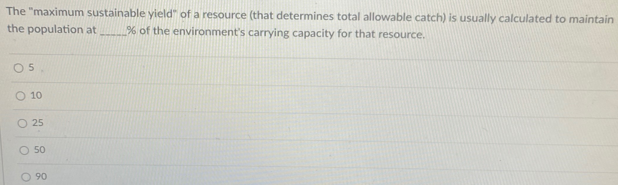 The "maximum sustainable yield" of a resource (that determines total allowable catch) is usually calculated to maintain the population at % of the environment's carrying capacity for that resource. 5 10 25 50 90