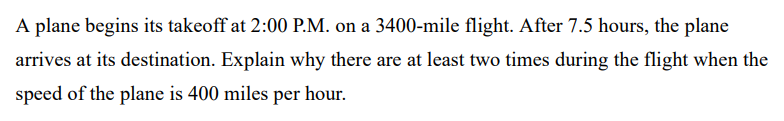 A plane begins its takeoff at 2:00 P.M. on a 3400-mile flight. After 7.5 hours, the plane arrives at its destination. Explain why there are at least two times during the flight when the speed of the plane is 400 miles per hour.