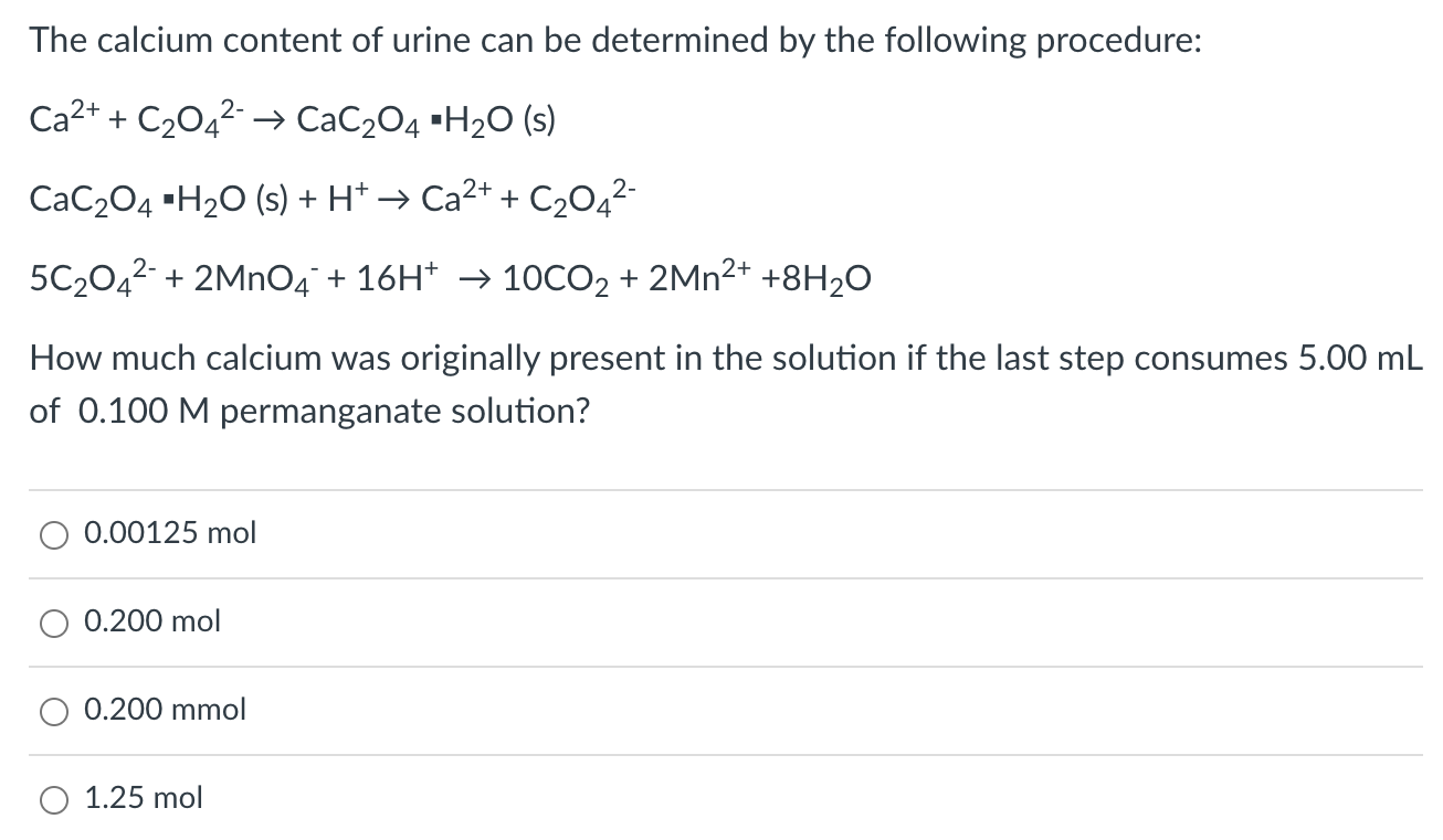 The calcium content of urine can be determined by the following procedure: Ca2+ + C2O42− → CaC2O4 ⋅H2O(s) CaC2O4 ⋅H2O(s) + H+ → Ca2+ + C2O42− 5C2O42− + 2MnO4− + 16H+ → 10CO2 + 2Mn2+ + 8H2O How much calcium was originally present in the solution if the last step consumes 5.00 mL of 0.100 M permanganate solution? 0.00125 mol 0.200 mol 0.200 mmol 1.25 mol