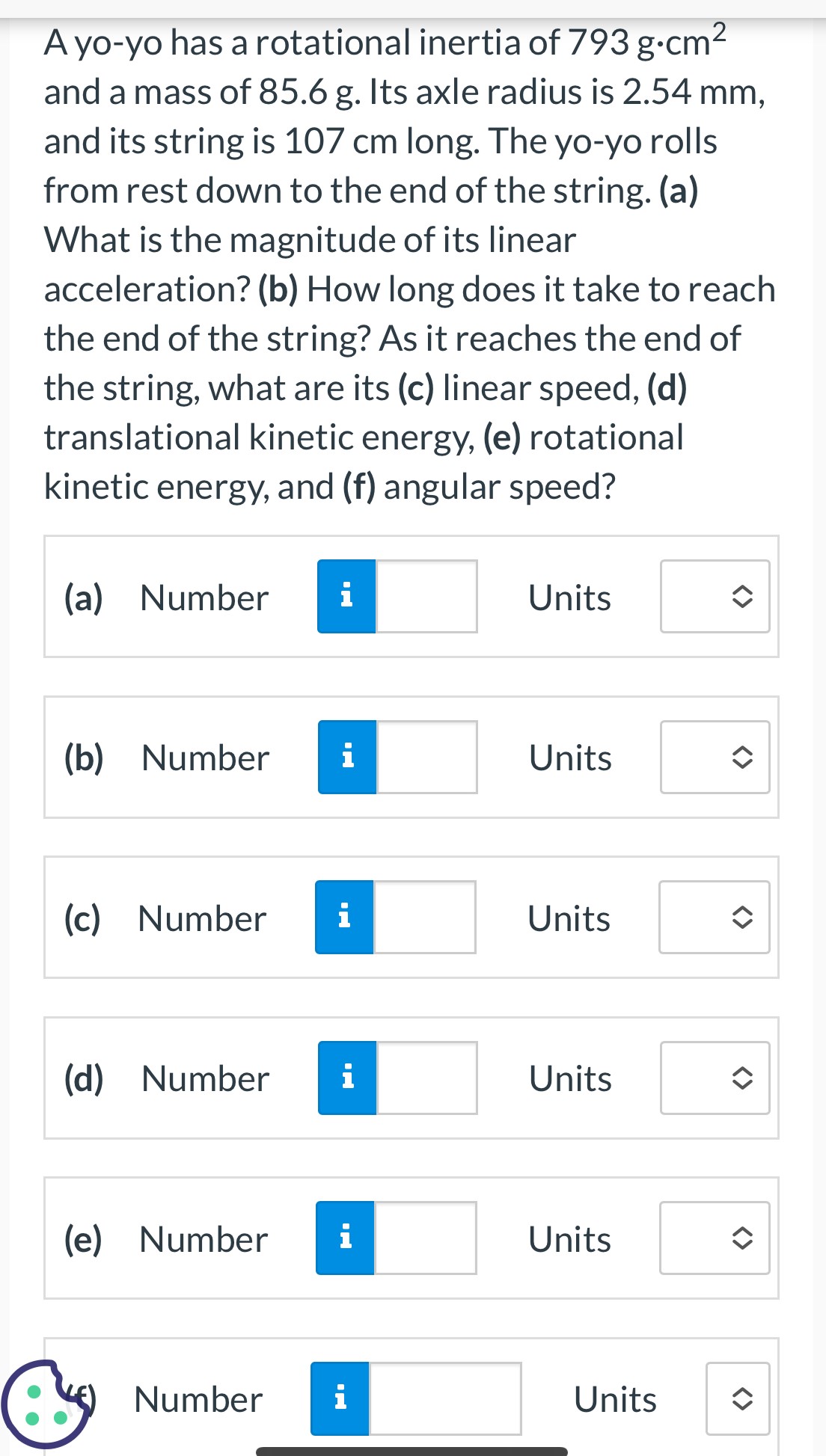 A yo-yo has a rotational inertia of 793 g⋅cm2 and a mass of 85.6 g. Its axle radius is 2.54 mm, and its string is 107 cm long. The yo-yo rolls from rest down to the end of the string. (a) What is the magnitude of its linear acceleration? (b) How long does it take to reach the end of the string? As it reaches the end of the string, what are its (c) linear speed, (d) translational kinetic energy, (e) rotational kinetic energy, and (f) angular speed? (a) Number Units (b) Number Units (c) Number Units (d) Number Units (e) Number Units Number Units