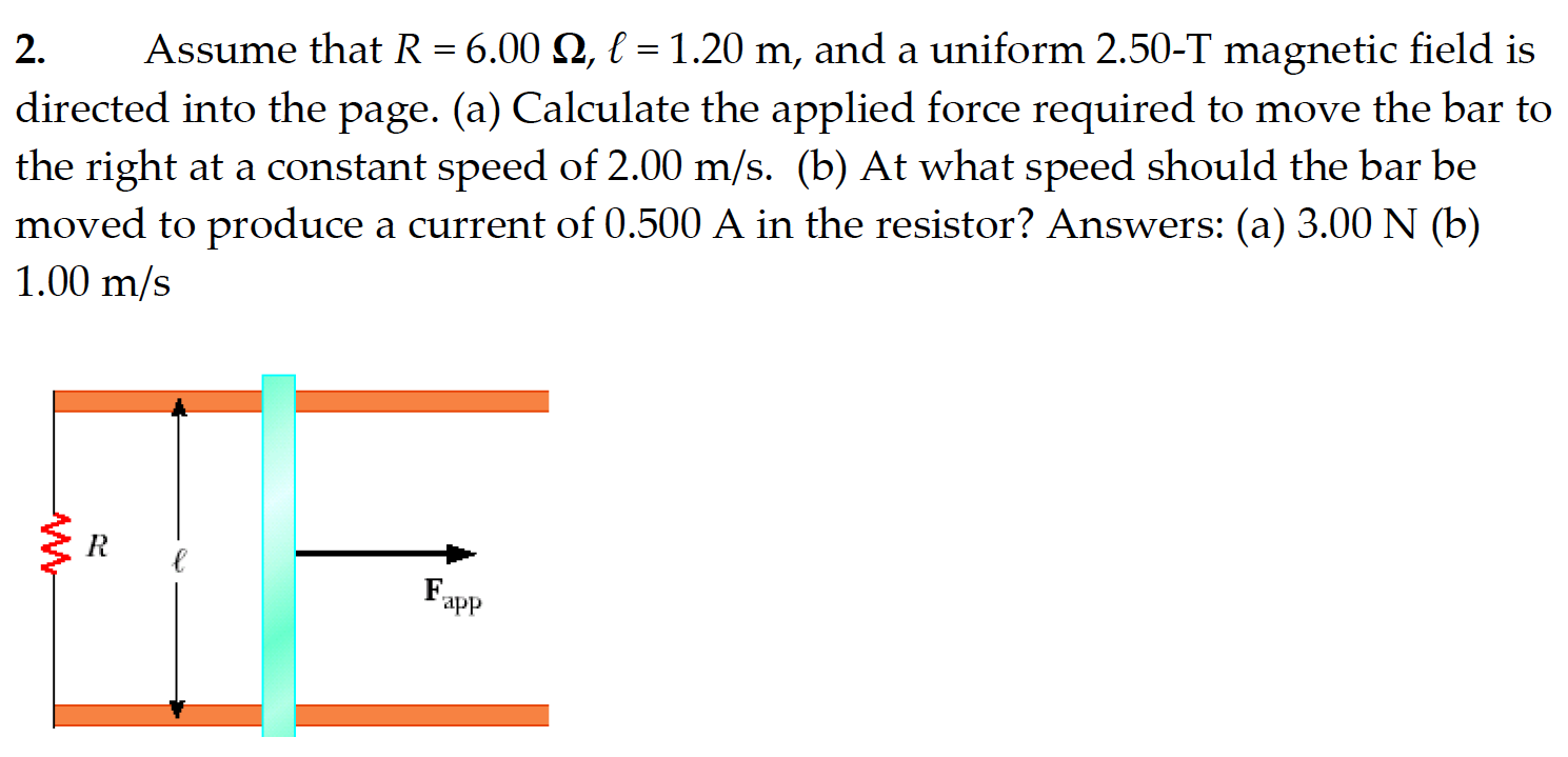 Assume that R = 6.00 Ω, ℓ = 1.20 m, and a uniform 2.50 -T magnetic field is directed into the page. (a) Calculate the applied force required to move the bar to the right at a constant speed of 2.00 m/s. (b) At what speed should the bar be moved to produce a current of 0.500 A in the resistor? Answers: (a) 3.00 N (b) 1.00 m/s