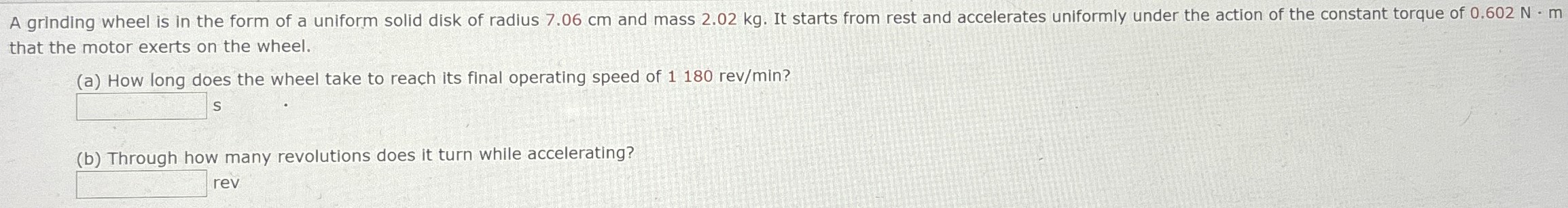 A grinding wheel is in the form of a uniform solid disk of radius 7.06 cm and mass 2.02 kg. It starts from rest and accelerates uniformly under the action of the constant torque of 0.602 N-m that the motor exerts on the wheel. (a) How long does the wheel take to reach its final operating speed of 1180 rev/min? s (b) Through how many revolutions does it turn while accelerating? rev