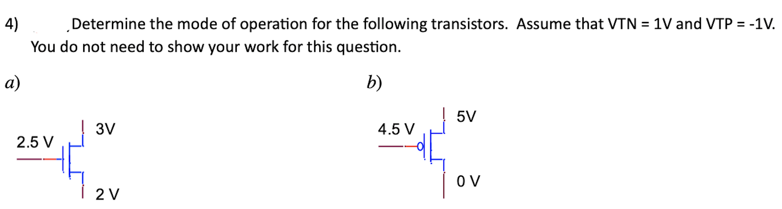 Determine the mode of operation for the following transistors. Assume that VTN = 1 V and VTP = −1 V. You do not need to show your work for this question. a) b) 