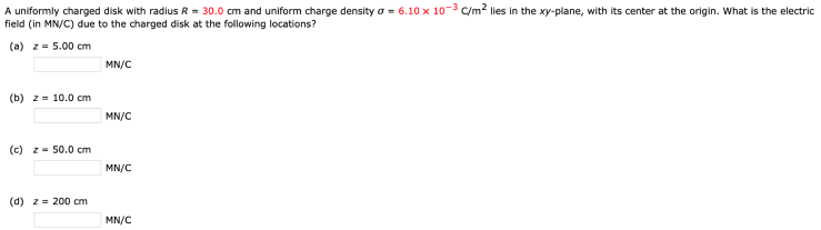 A uniformly charged disk with radius R = 30.0 cm and uniform charge density σ = 6.10×10−3 C/m2 lies in the xy-plane, with its center at the origin. What is the electric field (in MN/C) due to the charged disk at the following locations? (a) z = 5.00 cm MN/C (b) z = 10.0 cm MN/C (c) z = 50.0 cm MN/C (d) z = 200 cm MN/C