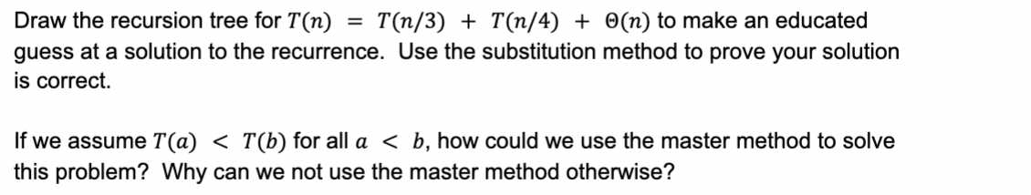 Draw the recursion tree for T(n) = T(n/3) + T(n/4) + Θ(n) to make an educated guess at a solution to the recurrence. Use the substitution method to prove your solution is correct. If we assume T(a) < T(b) for all a < b, how could we use the master method to solve this problem? Why can we not use the master method otherwise?