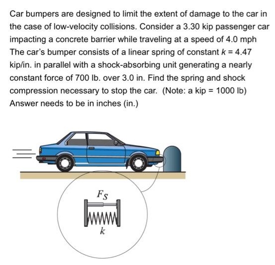 Car bumpers are designed to limit the extent of damage to the car in the case of low-velocity collisions. Consider a 3.30 kip passenger car impacting a concrete barrier while traveling at a speed of 4.0 mph The car's bumper consists of a linear spring of constant k = 4.47 kip/in. in parallel with a shock-absorbing unit generating a nearly constant force of 700 lb. over 3.0 in. Find the spring and shock compression necessary to stop the car. (Note: a kip = 1000 lb) Answer needs to be in inches (in.)