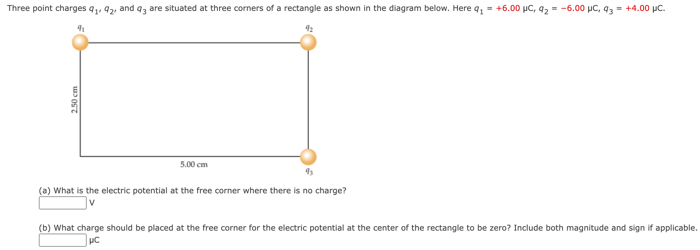 Three point charges q1, q2, and q3 are situated at three corners of a rectangle as shown in the diagram below. Here q1 = +6.00 μC, q2 = −6.00 μC, q3 = +4.00 μC. (a) What is the electric potential at the free corner where there is no charge? V (b) What charge should be placed at the free corner for the electric potential at the center of the rectangle to be zero? Include both magnitude and sign if applicable. μC