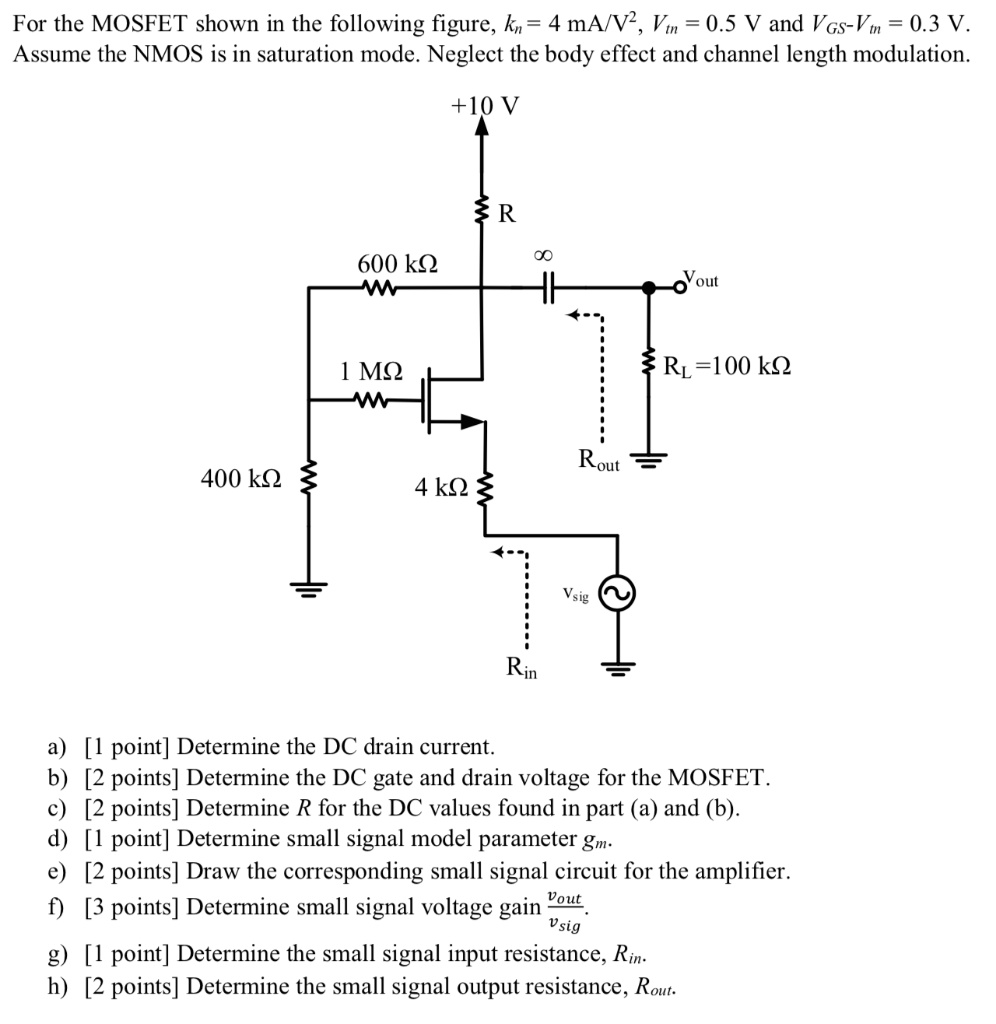 For the MOSFET shown in the following figure, kn = 4 mA/V2, Vtn = 0.5 V and VGS−Vtn = 0.3 V. Assume the NMOS is in saturation mode. Neglect the body effect and channel length modulation. a) [1 point ] Determine the DC drain current. b) [2 points ] Determine the DC gate and drain voltage for the MOSFET. c) [2 points ] Determine R for the DC values found in part (a) and (b). d) [1 point] Determine small signal model parameter gm. e) [2 points] Draw the corresponding small signal circuit for the amplifier. f) [3 points ] Determine small signal voltage gain vout vsig . g) [1 point] Determine the small signal input resistance, Rin. h) [2 points ] Determine the small signal output resistance, Rout . 