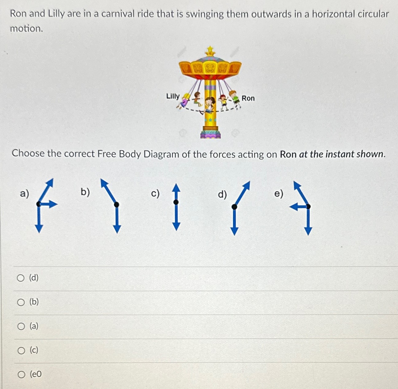 Ron and Lilly are in a carnival ride that is swinging them outwards in a horizontal circular motion. Choose the correct Free Body Diagram of the forces acting on Ron at the instant shown. a) b) c) d) e) (d) (b) (a) (c) (e0