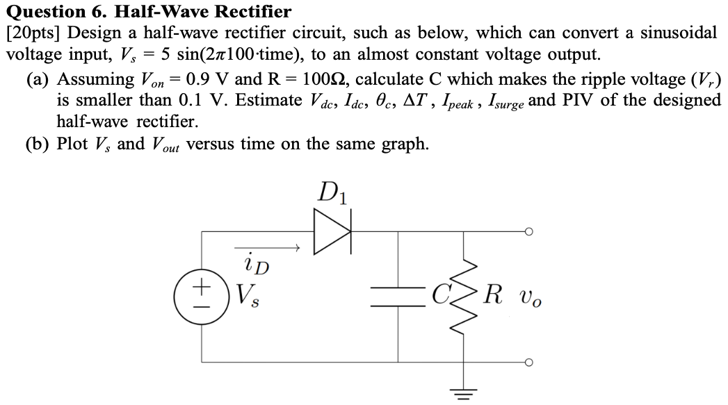 Question 6. Half-Wave Rectifier [20 pts] Design a half-wave rectifier circuit, such as below, which can convert a sinusoidal voltage input, Vs = 5 sin⁡(2π100⋅ time ), to an almost constant voltage output. (a) Assuming Von = 0.9 V and R = 100 Ω, calculate C which makes the ripple voltage (Vr) is smaller than 0.1 V. Estimate Vdc, Idc, θc, ΔT, Ipeak , Isurge and PIV of the designed half-wave rectifier. (b) Plot Vs and Vout versus time on the same graph.