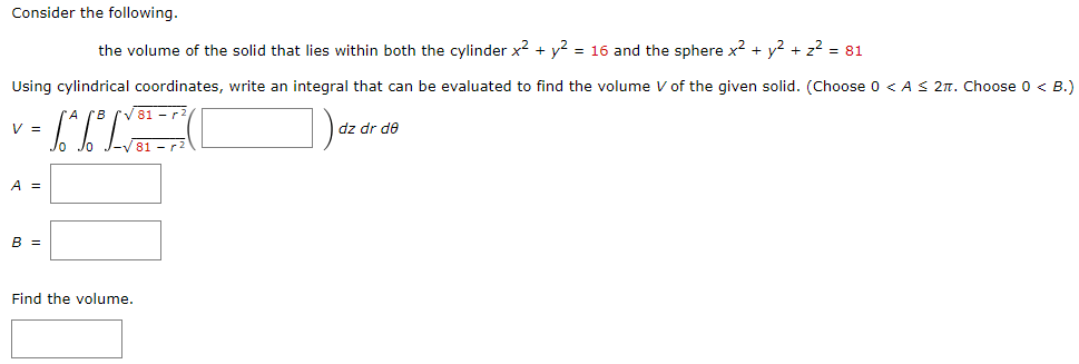 Consider the following. the volume of the solid that lies within both the cylinder x2 + y2 = 16 and the sphere x2 + y2 + z2 = 81 Using cylindrical coordinates, write an integral that can be evaluated to find the volume V of the given solid. (Choose 0 < A ≤ 2π. Choose 0 < B.) V = ∫0 A ∫0 B ∫ −81 − r2 81 − r2 ( )dz dr dθ A = B = Find the volume.