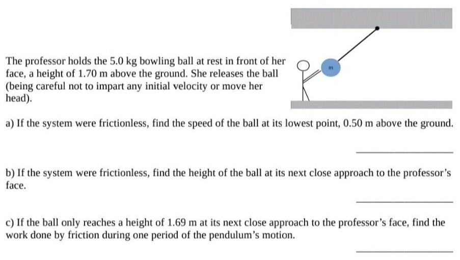 The professor holds the 5.0 kg bowling ball at rest in front of her face, a height of 1.70 m above the ground. She releases the ball (being careful not to impart any initial velocity or move her head). a) If the system were frictionless, find the speed of the ball at its lowest point, 0.50 m above the ground. b) If the system were frictionless, find the height of the ball at its next close approach to the professor's face. c) If the ball only reaches a height of 1.69 m at its next close approach to the professor's face, find the work done by friction during one period of the pendulum's motion.