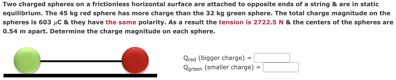 Two charged spheres on a frictionless horizontal surface are attached to opposite ends of a string & are in static equilibrium. The 45 kg red sphere has more charge than the 32 kg green sphere. The total charge magnitude on the spheres is 603 μC & they have the same polarity. As a result the tension is 2722.5 N & the centers of the spheres are 0.54 m apart. Determine the charge magnitude on each sphere. Qred (bigger charge) = Qgreen (smaller charge) =