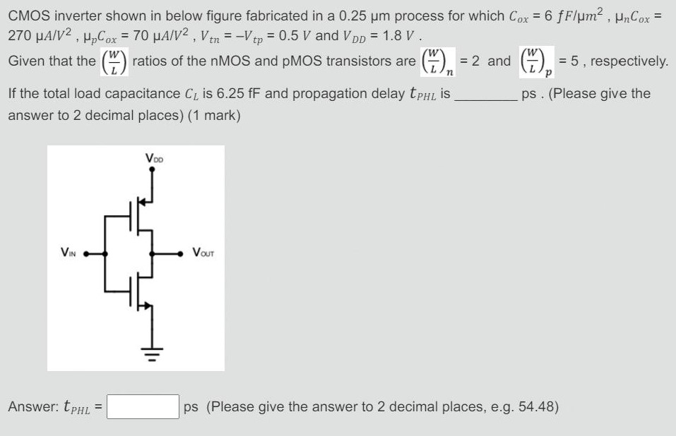 CMOS inverter shown in below figure fabricated in a 0.25 μm process for which Cox = 6 fF/mm2, μnCox = 270 μA/V2, μpCox = 70 μA/V2, Vtn = −Vtp = 0.5 V and VDD = 1.8 V Given that the (W/L) ratios of the nMOS and pMOS transistors are (W/L)n = 2 and (W/L)p = 5, respectively. If the total load capacitance CL is 6.25 fF and propagation delay tPHL is ps. (Please give the answer to 2 decimal places) (1 mark) Answer: tPHL = ps (Please give the answer to 2 decimal places, e. g. 54.48)