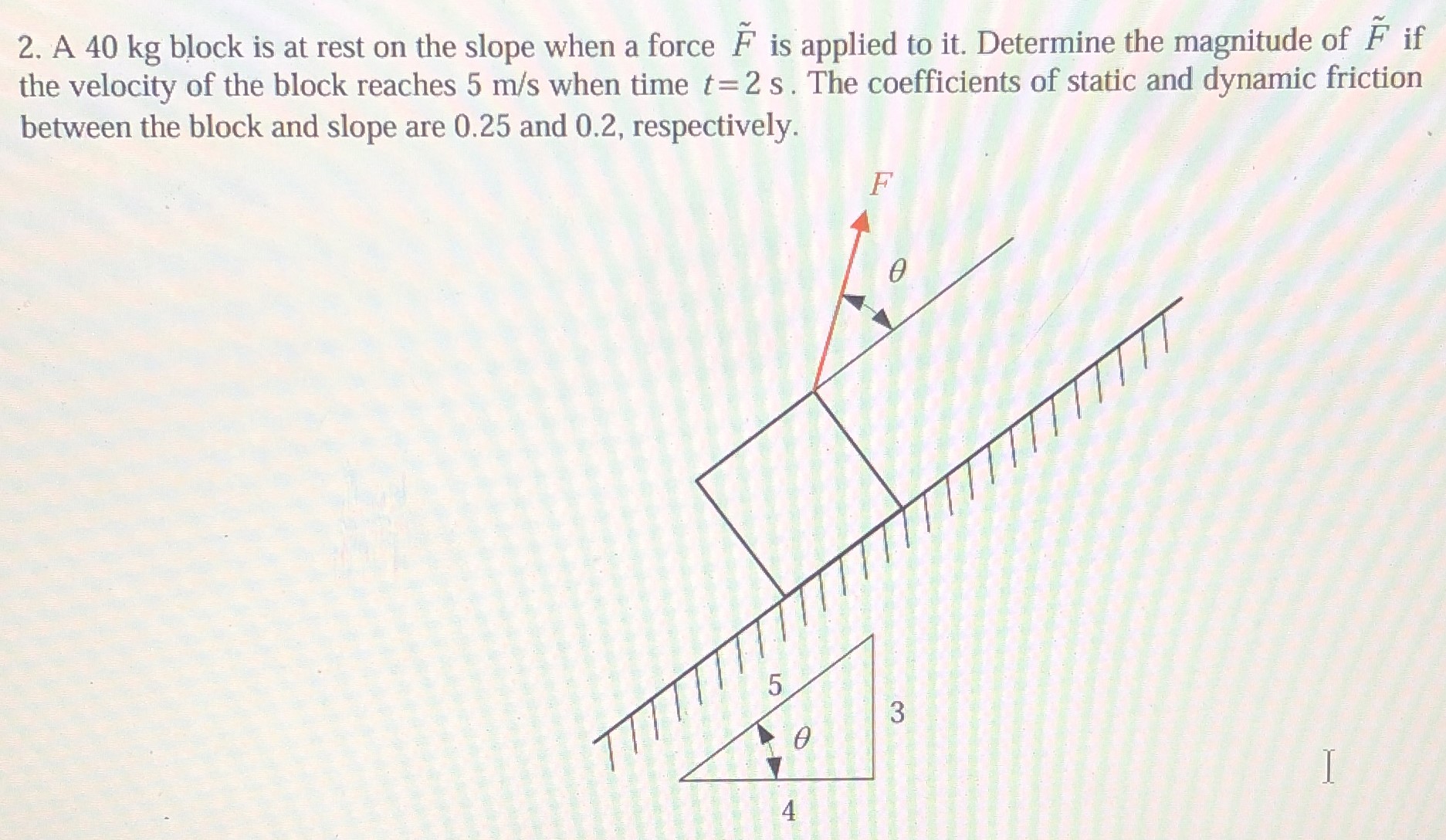 A 40 kg block is at rest on the slope when a force F~ is applied to it. Determine the magnitude of F~ if the velocity of the block reaches 5 m/s when time t = 2 s. The coefficients of static and dynamic friction between the block and slope are 0.25 and 0.2, respectively.