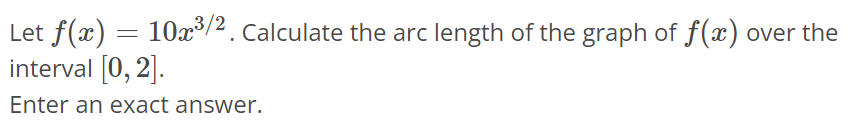 Let f(x) = 10x^3/2. Calculate the arc length of the graph of f(x) over the interval [0, 2]. Enter an exact answer.