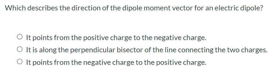 Which describes the direction of the dipole moment vector for an electric dipole? It points from the positive charge to the negative charge. It is along the perpendicular bisector of the line connecting the two charges. It points from the negative charge to the positive charge. 