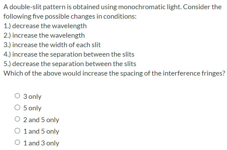 A double-slit pattern is obtained using monochromatic light. Consider the following five possible changes in conditions: 1.) decrease the wavelength 2.) increase the wavelength 3.) increase the width of each slit 4.) increase the separation between the slits 5.) decrease the separation between the slits Which of the above would increase the spacing of the interference fringes? 3 only 5 only 2 and 5 only 1 and 5 only 1 and 3 only