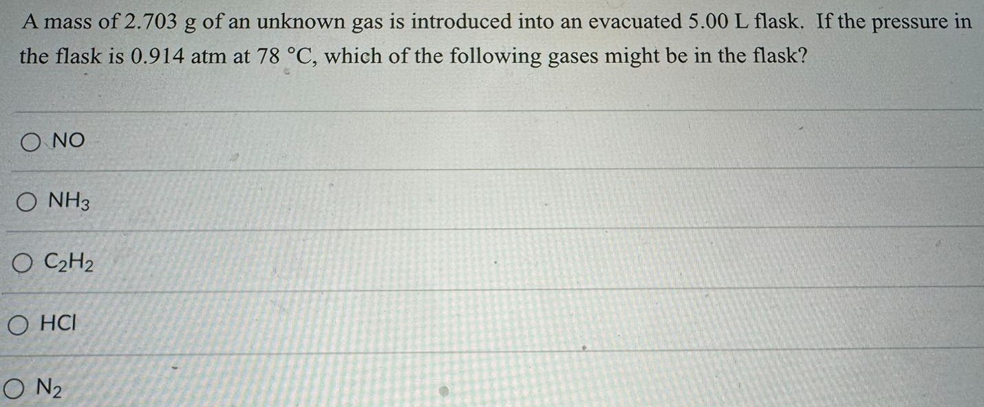 A mass of 2.703 g of an unknown gas is introduced into an evacuated 5.00 L flask. If the pressure in the flask is 0.914 atm at 78 ∘C, which of the following gases might be in the flask? NO NH3 C2H2 H Cl N2 