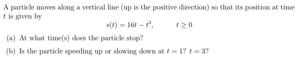 A particle moves along a vertical line (up is the positive direction) so that its position at time t is given by s(t) = 16t − t3, t ≥ 0 (a) At what time(s) does the particle stop? (b) Is the particle speeding up or slowing down at t = 1? t = 3?