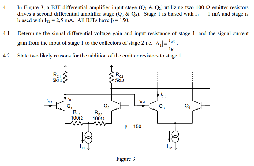 4 In Figure 3, a BJT differential amplifier input stage (Q1 & Q2) utilizing two 100 Ω emitter resistors drives a second differential amplifier stage (Q3&Q4). Stage 1 is biased with IT1 = 1 mA and stage is biased with IT2 = 2,5 mA. All BJTs have β = 150.4.1 Determine the signal differential voltage gain and input resistance of stage 1 , and the signal current gain from the input of stage 1 to the collectors of stage 2 i. e. |AI|≡ic3 ib1. 4.2 State two likely reasons for the addition of the emitter resistors to stage 1. Figure 3 