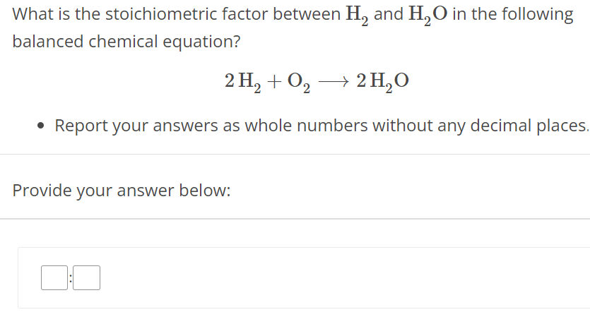 What is the stoichiometric factor between H2 and H2O in the following balanced chemical equation? 2H2 + O2 ⟶ 2H2O Report your answers as whole numbers without any decimal places. Provide your answer below: