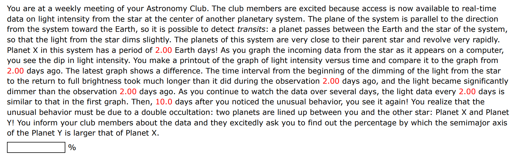 You are at a weekly meeting of your Astronomy Club. The club members are excited because access is now available to real-time data on light intensity from the star at the center of another planetary system. The plane of the system is parallel to the direction from the system toward the Earth, so it is possible to detect transits: a planet passes between the Earth and the star of the system, so that the light from the star dims slightly. The planets of this system are very close to their parent star and revolve very rapidly. Planet X in this system has a period of 2.00 Earth days! As you graph the incoming data from the star as it appears on a computer, you see the dip in light intensity. You make a printout of the graph of light intensity versus time and compare it to the graph from 2.00 days ago. The latest graph shows a difference. The time interval from the beginning of the dimming of the light from the star to the return to full brightness took much longer than it did during the observation 2.00 days ago, and the light became significantly dimmer than the observation 2.00 days ago. As you continue to watch the data over several days, the light data every 2.00 days is similar to that in the first graph. Then, 10.0 days after you noticed the unusual behavior, you see it again! You realize that the unusual behavior must be due to a double occultation: two planets are lined up between you and the other star: Planet X and Planet Y! You inform your club members about the data and they excitedly ask you to find out the percentage by which the semimajor axis of the Planet Y is larger that of Planet X. % 