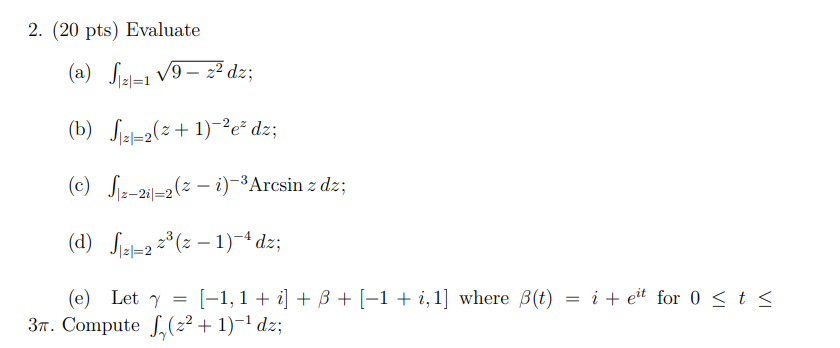 2. (20 pts) evaluate (a) ∫|z|=1 √9 - z 2dz; (b) ∫|z|=2 (z + 1) -2e zdz; (c) ∫|z-2i|=2 (z - i) -3arcsin zdz; (d) ∫|z|=2 z 3 (z - 1) -4dz; (e) let γ = [-1,1 + i] + β + [-1 + i, 1] where β(t) = i + e it for 0 ≤ t ≤ 3π. compute ∫γ (z 2 + 1) -1dz