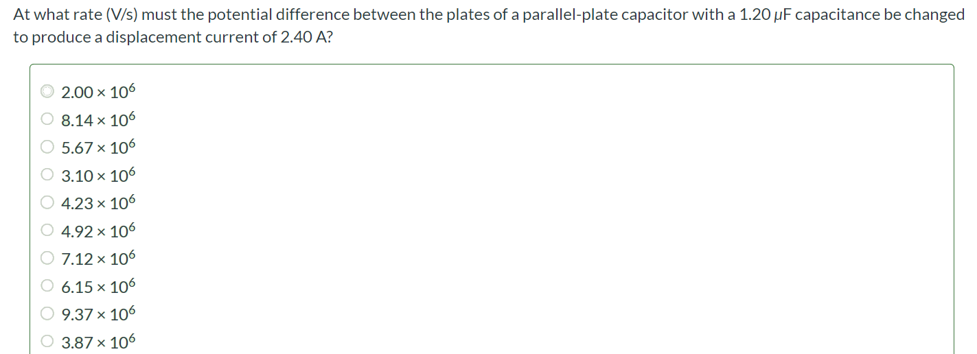 At what rate (V/s) must the potential difference between the plates of a parallel-plate capacitor with a 1.20 µF capacitance be changed to produce a displacement current of 2.40 A? 2.00 × 106 8.14 × 106 5.67 × 106 3.10 × 106 4.23 × 106 4.92 × 106 7.12 × 106 6.15 × 106 9.37 × 106 3.87 × 106