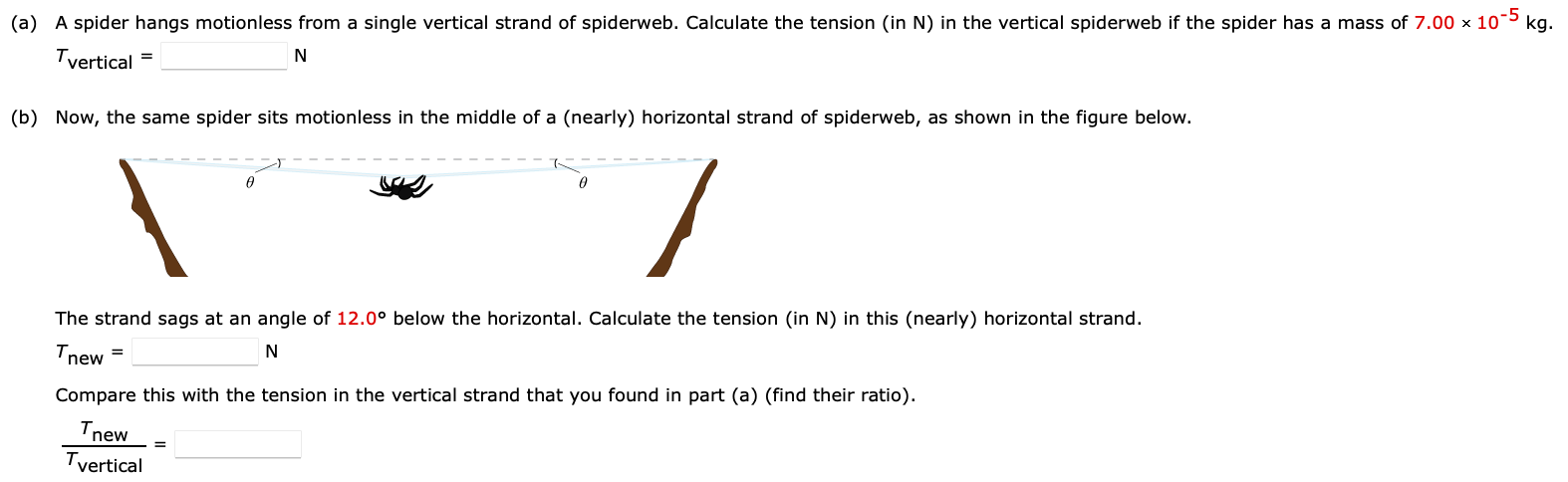 (a) A spider hangs motionless from a single vertical strand of spiderweb. Calculate the tension (in N) in the vertical spiderweb if the spider has a mass of 7.00×10−5 kg. Tvertical = N (b) Now, the same spider sits motionless in the middle of a (nearly) horizontal strand of spiderweb, as shown in the figure below. The strand sags at an angle of 12.0∘ below the horizontal. Calculate the tension (in N) in this (nearly) horizontal strand. Tnew = N Compare this with the tension in the vertical strand that you found in part (a) (find their ratio). Tnew Tvertical =