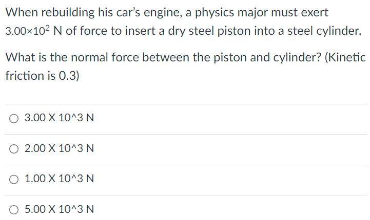 When rebuilding his car's engine, a physics major must exert 3.00×102 N of force to insert a dry steel piston into a steel cylinder. What is the normal force between the piston and cylinder? (Kinetic friction is 0.3 ) 3.00×10^3 N 2.00×10^3 N 1.00×10^3 N 5.00×10^3 N 