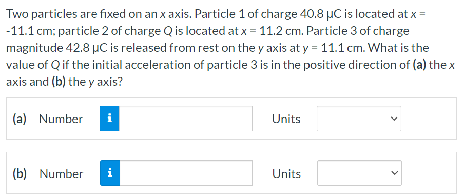 Two particles are fixed on an x axis. Particle 1 of charge 40.8 μC is located at x = −11.1 cm; particle 2 of charge Q is located at x = 11.2 cm. Particle 3 of charge magnitude 42.8 μC is released from rest on the y axis at y = 11.1 cm. What is the value of Q if the initial acceleration of particle 3 is in the positive direction of (a) the x axis and (b) the y axis? (a) Number Units (b) Number Units