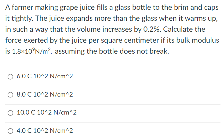 A farmer making grape juice fills a glass bottle to the brim and caps it tightly. The juice expands more than the glass when it warms up, in such a way that the volume increases by 0.2%. Calculate the force exerted by the juice per square centimeter if its bulk modulus is 1.8×10 9 N/m2, assuming the bottle does not break. 6.0 C 10^2 N/cm^2 8.0 C 10^2 N/cm^2 10.0 C 10^2 N/cm^2 4.0 C 10^2 N/cm^2