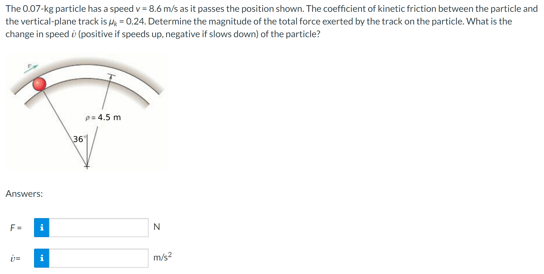 The 0.07-kg particle has a speed v = 8.6 m/s as it passes the position shown. The coefficient of kinetic friction between the particle and the vertical-plane track is μk = 0.24. Determine the magnitude of the total force exerted by the track on the particle. What is the change in speed v˙ (positive if speeds up, negative if slows down) of the particle? Answers: F = N v˙ = m/s2