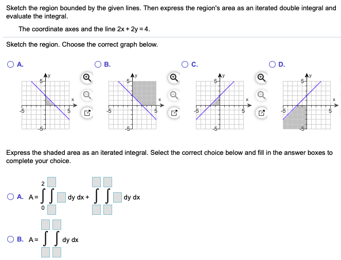 Sketch the region bounded by the given lines. Then express the region's area as an iterated double integral and evaluate the integral. The coordinate axes and the line 2x + 2y = 4. Sketch the region. Choose the correct graph below. A. B. C. D. Express the shaded area as an iterated integral. Select the correct choice below and fill in the answer boxes to complete your choice. A. A = ∫02∫dydx + ∬dydx B. A = ∬dydx 