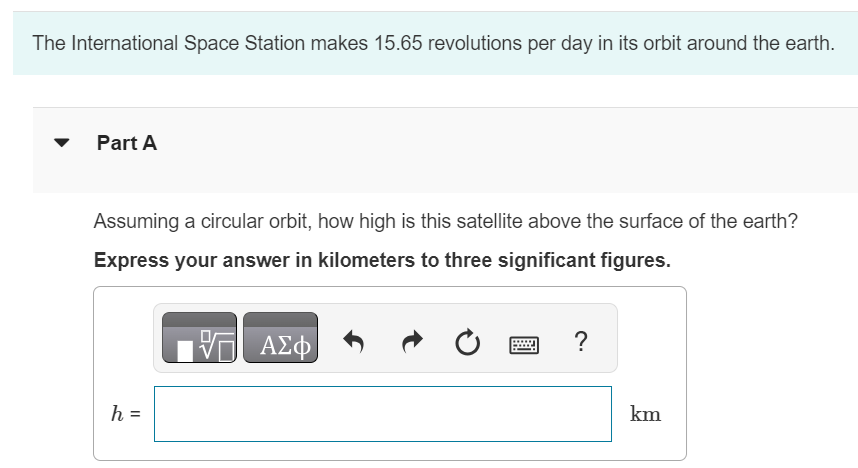 The International Space Station makes 15.65 revolutions per day in its orbit around the earth. Part A Assuming a circular orbit, how high is this satellite above the surface of the earth? Express your answer in kilometers to three significant figures. h = km 