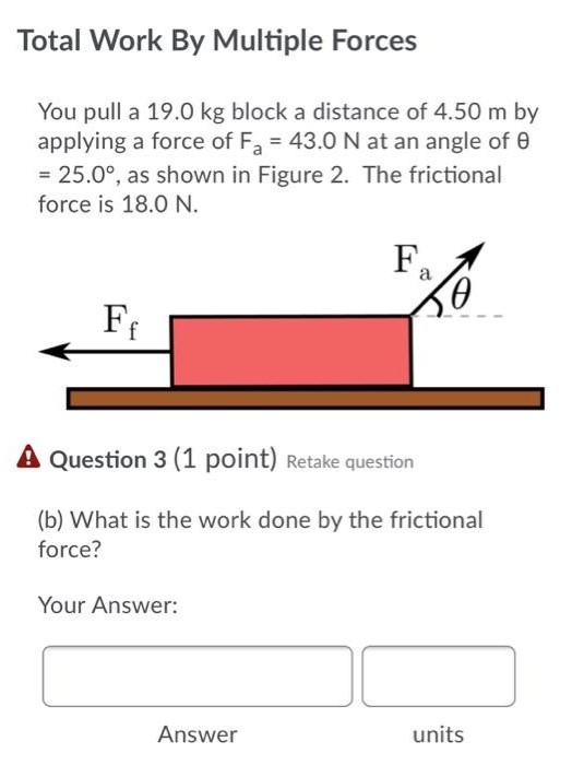 Total Work By Multiple Forces You pull a 19.0 kg block a distance of 4.50 m by applying a force of Fa = 43.0 N at an angle of θ = 25.0∘, as shown in Figure 2. The frictional force is 18.0 N. Question 3 (1 point) Retake question (b) What is the work done by the frictional force? Your Answer:  Answer units Question 4 (1 point) Retake question (c) What is the total work done by all forces acting on the object? Your Answer: Answer units Question 5 (1 point) Retake question (d) If the block starts from rest, what is its speed after travelling the 4.50 m? Your Answer: Answer units Question 6 (1 point) Retake question (e) Determine the speed of the block if there was no friction, but the same force was applied. Your Answer: