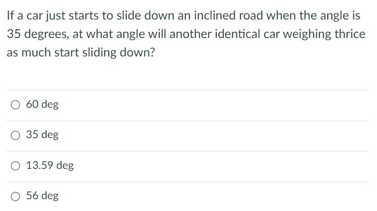 If a car just starts to slide down an inclined road when the angle is 35 degrees, at what angle will another identical car weighing thrice as much start sliding down? 60 deg 35 deg 13.59 deg 56 deg