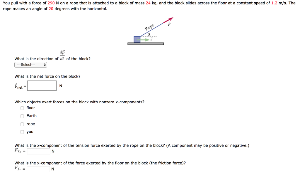 You pull with a force of 290 N on a rope that is attached to a block of mass 24 kg, and the block slides across the floor at a constant speed of 1.2 m/s. The rope makes an angle of 20 degrees with the horizontal. What is the direction of dp→dt of the block? What is the net force on the block? F→net = N Which objects exert forces on the block with nonzero x-components? floor Earth rope you What is the x-component of the tension force exerted by the rope on the block? (A component may be positive or negative.) FTx = N What is the x-component of the force exerted by the floor on the block (the friction force)? Ffx = N Which objects exert forces on the block with nonzero y-components? floor rope you Earth What is the y-component of the force exerted by the rope on the block? FTy = N What is the y-component of the force exerted by the Earth on the block? FEEarth = N What is the y-component of the force exerted by the floor on the block (sometimes called the "normal" force, because it is perpendicular to the floor)? FNy = N