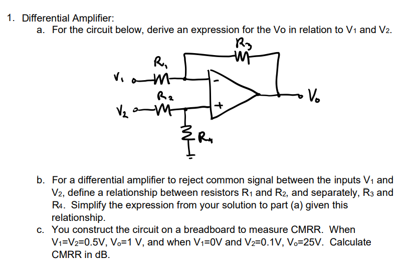 Differential Amplifier: a. For the circuit below, derive an expression for the V0 in relation to V1 and V2. b. For a differential amplifier to reject common signal between the inputs V1 and V2, define a relationship between resistors R1 and R2, and separately, R3 and R4. Simplify the expression from your solution to part (a) given this relationship. c. You construct the circuit on a breadboard to measure CMRR. When V1 = V2 = 0.5 V, Vo = 1 V, and when V1 = 0 V and V2 = 0.1 V, Vo = 25 V. Calculate CMRR in dB.