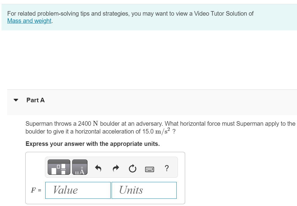 For related problem-solving tips and strategies, you may want to view a Video Tutor Solution of Mass and weight. Part A Superman throws a 2400 N boulder at an adversary. What horizontal force must Superman apply to the boulder to give it a horizontal acceleration of 15.0 m/s2 ? Express your answer with the appropriate units.