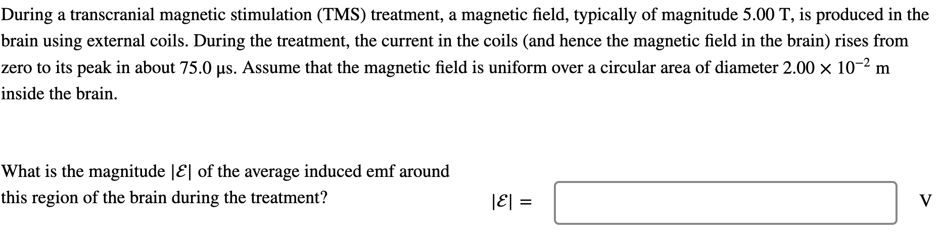 During a transcranial magnetic stimulation (TMS) treatment, a magnetic field, typically of magnitude 5.00 T, is produced in the brain using external coils. During the treatment, the current in the coils (and hence the magnetic field in the brain) rises from zero to its peak in about 75.0 μs. Assume that the magnetic field is uniform over a circular area of diameter 2.00×10−2 m inside the brain. What is the magnitude |E| of the average induced emf around this region of the brain during the treatment? |E| = V