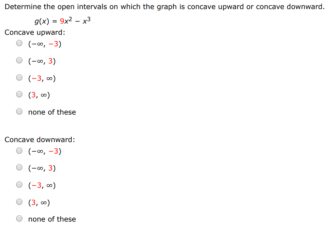 Determine the open intervals on which the graph is concave upward or concave downward. g(x) = 9x2 − x3 Concave upward: (−∞, −3) (−∞, 3) (−3, ∞) (3, ∞) none of these Concave downward: (−∞, −3) (−∞, 3) (−3, ∞) (3, ∞) none of these