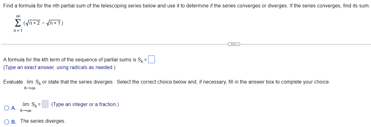 Find a formula for the nth partial sum of the telescoping series below and use it to determine if the series converges or diverges. If the series converges, find its sum. ∑ n = 1 ∞ ( n + 2 − n + 1 ) A formula for the k t h term of the sequence of partial sums is Sk = . (Type an exact answer, using radicals as needed.) Evaluate lim k → ∞ Sk or state that the series diverges. Select the correct choice below and, if necessary, fill in the answer box to complete your choice. A. lim k → ∞ Sk = (Type an integer or a fraction.) B. The series diverges. 