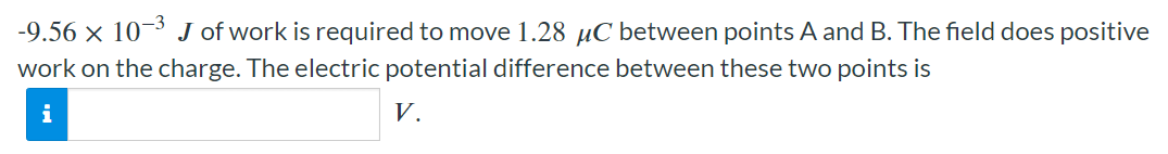 −9.56×10−3 J of work is required to move 1.28 μC between points A and B. The field does positive work on the charge. The electric potential difference between these two points is V.