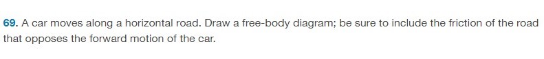 A car moves along a horizontal road. Draw a free-body diagram; be sure to include the friction of the road that opposes the forward motion of the car. 