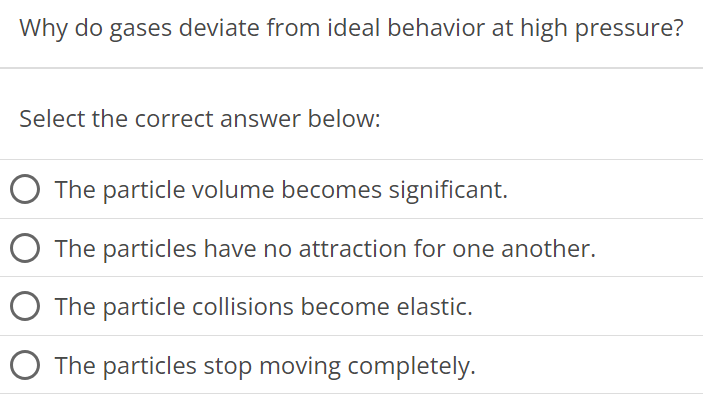 Why do gases deviate from ideal behavior at high pressure? Select the correct answer below: The particle volume becomes significant. The particles have no attraction for one another. The particle collisions become elastic. The particles stop moving completely. 