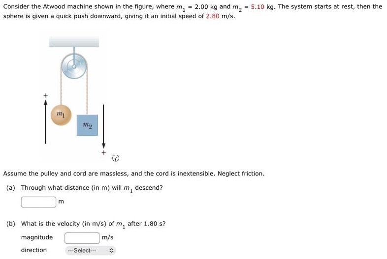 Consider the Atwood machine shown in the figure, where m1 = 2.00 kg and m2 = 5.10 kg. The system starts at rest, then the sphere is given a quick push downward, giving it an initial speed of 2.80 m/s. Assume the pulley and cord are massless, and the cord is inextensible. Neglect friction. (a) Through what distance (in m) will m1 descend? m (b) What is the velocity (in m/s) of m1 after 1.80 s? magnitude m/s direction -Select--