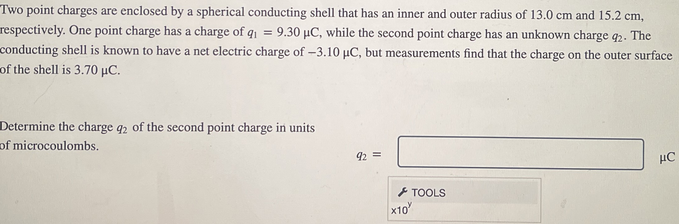 Two point charges are enclosed by a spherical conducting shell that has an inner and outer radius of 13.0 cm and 15.2 cm, respectively. One point charge has a charge of q1 = 9.30 μC, while the second point charge has an unknown charge q2. The conducting shell is known to have a net electric charge of −3.10 μC, but measurements find that the charge on the outer surface of the shell is 3.70 μC. Determine the charge q2 of the second point charge in units of microcoulombs. q2 = μC TOOLS ×10y 