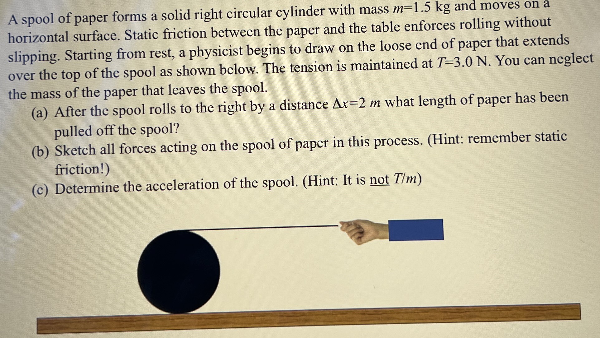 A spool of paper forms a solid right circular cylinder with mass m = 1.5 kg and moves on a horizontal surface. Static friction between the paper and the table enforces rolling without slipping. Starting from rest, a physicist begins to draw on the loose end of paper that extends over the top of the spool as shown below. The tension is maintained at T = 3.0 N. You can neglect the mass of the paper that leaves the spool. (a) After the spool rolls to the right by a distance Δx = 2 m what length of paper has been pulled off the spool? (b) Sketch all forces acting on the spool of paper in this process. (Hint: remember static friction!) (c) Determine the acceleration of the spool. (Hint: It is not T/m)